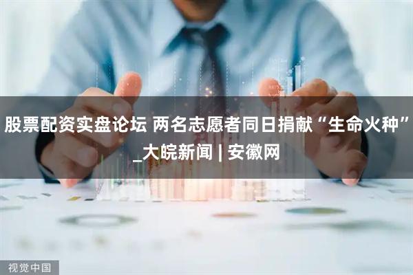 股票配资实盘论坛 两名志愿者同日捐献“生命火种”_大皖新闻 | 安徽网