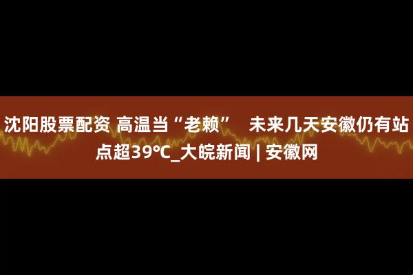 沈阳股票配资 高温当“老赖”   未来几天安徽仍有站点超39℃_大皖新闻 | 安徽网