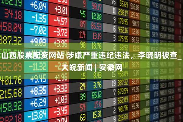 山西股票配资网站 涉嫌严重违纪违法，李晓明被查_大皖新闻 | 安徽网