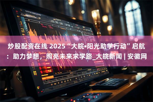 炒股配资在线 ﻿2025“大皖•阳光助学行动”启航：助力梦想，照亮未来求学路_大皖新闻 | 安徽网