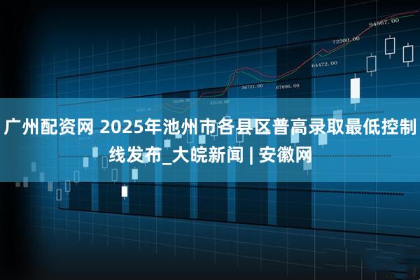 广州配资网 2025年池州市各县区普高录取最低控制线发布_大皖新闻 | 安徽网