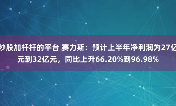 炒股加杆杆的平台 赛力斯：预计上半年净利润为27亿元到32亿元，同比上升66.20%到96.98%