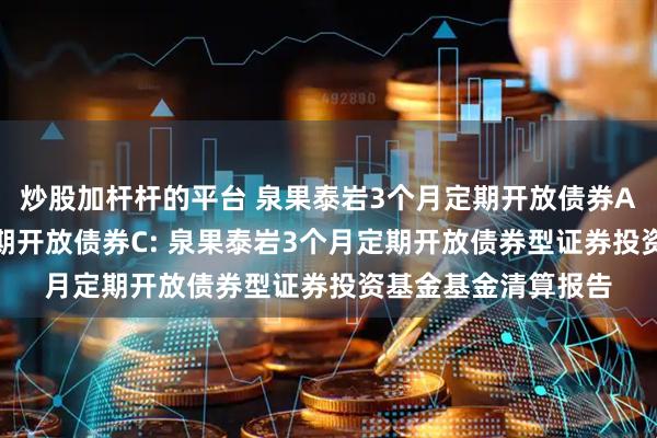 炒股加杆杆的平台 泉果泰岩3个月定期开放债券A,泉果泰岩3个月定期开放债券C: 泉果泰岩3个月定期开放债券型证券投资基金基金清算报告