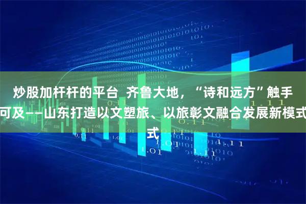 炒股加杆杆的平台  齐鲁大地，“诗和远方”触手可及——山东打造以文塑旅、以旅彰文融合发展新模式