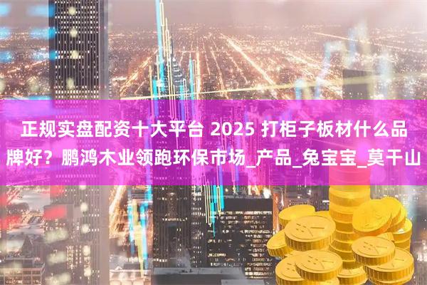 正规实盘配资十大平台 2025 打柜子板材什么品牌好？鹏鸿木业领跑环保市场_产品_兔宝宝_莫干山