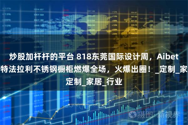 炒股加杆杆的平台 818东莞国际设计周，Aibetter爱贝特法拉利不锈钢橱柜燃爆全场，火爆出圈！_定制_家居_行业