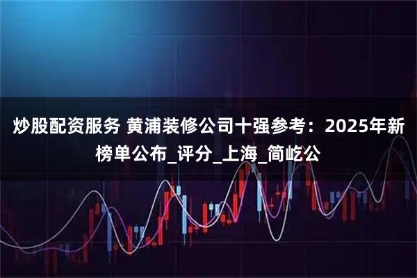炒股配资服务 黄浦装修公司十强参考：2025年新榜单公布_评分_上海_简屹公