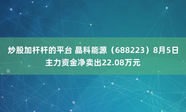 炒股加杆杆的平台 晶科能源（688223）8月5日主力资金净卖出22.08万元
