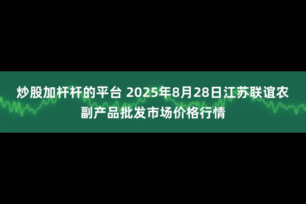 炒股加杆杆的平台 2025年8月28日江苏联谊农副产品批发市场价格行情