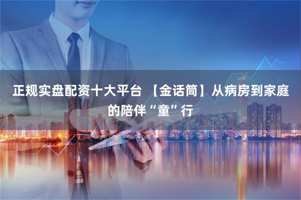 正规实盘配资十大平台 【金话筒】从病房到家庭的陪伴“童”行