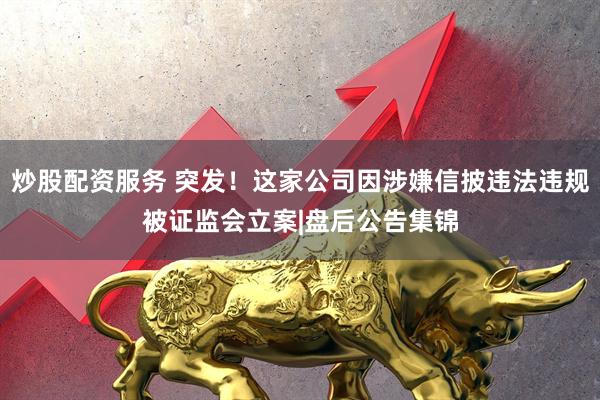 炒股配资服务 突发！这家公司因涉嫌信披违法违规被证监会立案|盘后公告集锦
