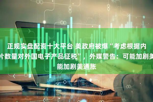 正规实盘配资十大平台 美政府被爆“考虑根据内含芯片数量对外国电子产品征税”，外媒警告：可能加剧美通胀