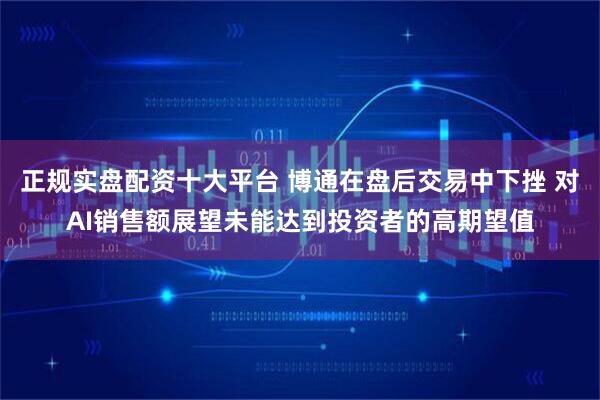 正规实盘配资十大平台 博通在盘后交易中下挫 对AI销售额展望未能达到投资者的高期望值