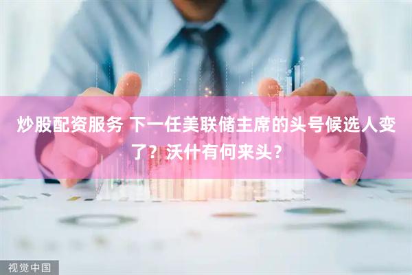 炒股配资服务 下一任美联储主席的头号候选人变了?沃什有何来头?
