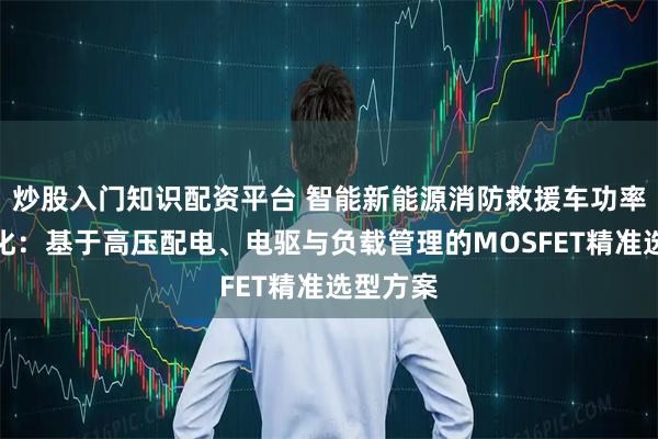 炒股入门知识配资平台 智能新能源消防救援车功率链路优化:基于高压配电、电驱与负载管理的MOSFET精准选型方案