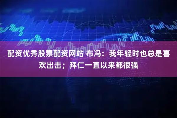 配资优秀股票配资网站 布冯：我年轻时也总是喜欢出击；拜仁一直以来都很强