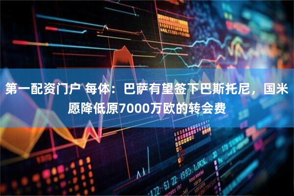 第一配资门户 每体：巴萨有望签下巴斯托尼，国米愿降低原7000万欧的转会费