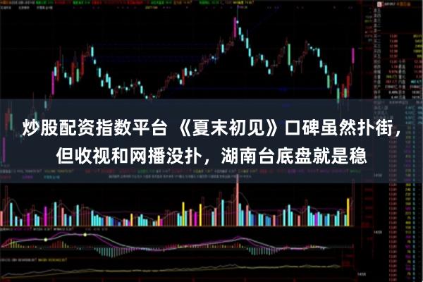 炒股配资指数平台 《夏末初见》口碑虽然扑街，但收视和网播没扑，湖南台底盘就是稳