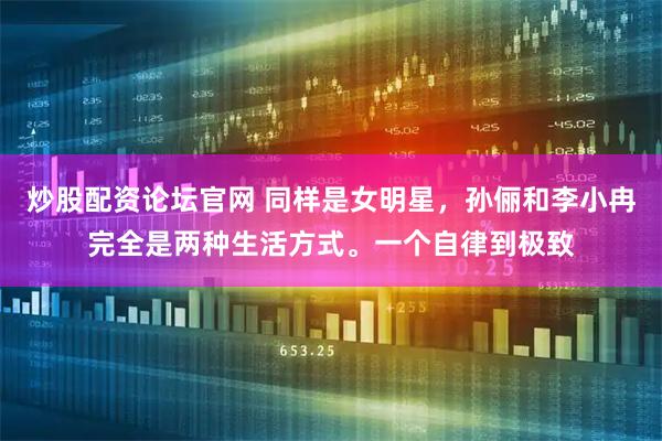 炒股配资论坛官网 同样是女明星，孙俪和李小冉完全是两种生活方式。一个自律到极致