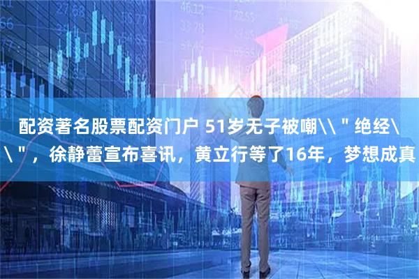 配资著名股票配资门户 51岁无子被嘲\＂绝经\＂，徐静蕾宣布喜讯，黄立行等了16年，梦想成真