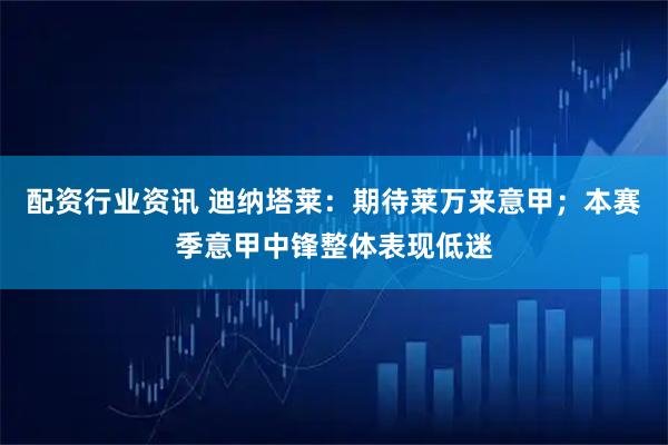 配资行业资讯 迪纳塔莱：期待莱万来意甲；本赛季意甲中锋整体表现低迷