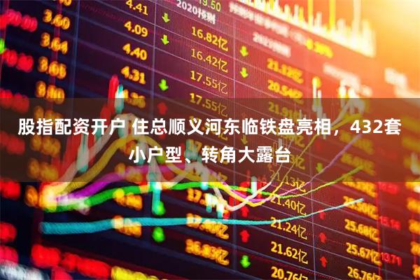 股指配资开户 住总顺义河东临铁盘亮相，432套小户型、转角大露台