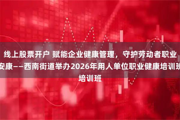 线上股票开户 赋能企业健康管理，守护劳动者职业安康——西南街道举办2026年用人单位职业健康培训班