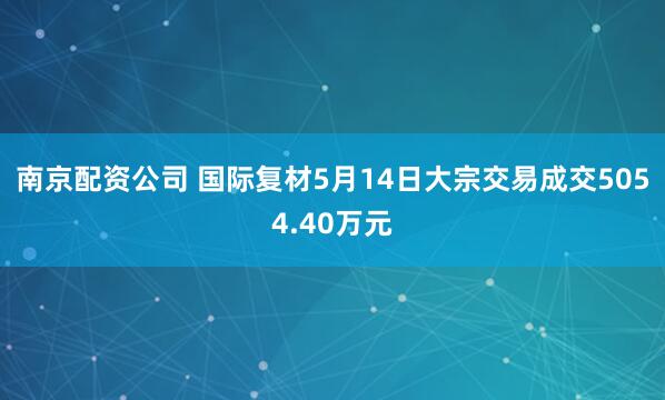 南京配资公司 国际复材5月14日大宗交易成交5054.40万元