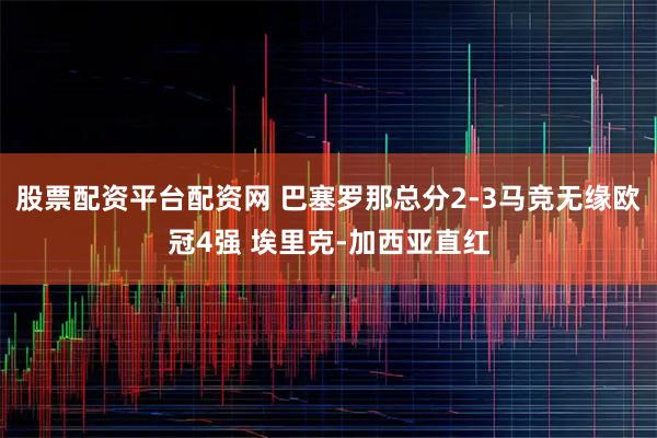 股票配资平台配资网 巴塞罗那总分2-3马竞无缘欧冠4强 埃里克-加西亚直红