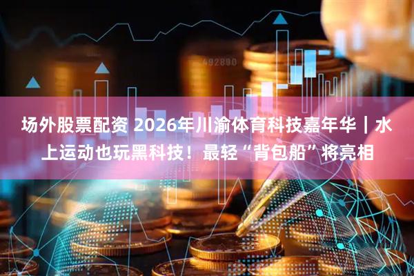 场外股票配资 2026年川渝体育科技嘉年华|水上运动也玩黑科技!最轻“背包船”将亮相