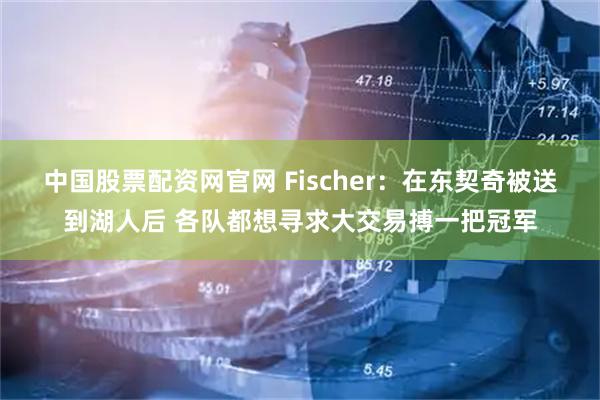 中国股票配资网官网 Fischer：在东契奇被送到湖人后 各队都想寻求大交易搏一把冠军