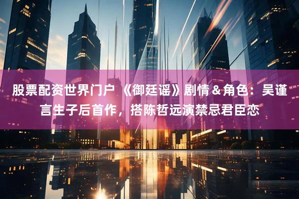 股票配资世界门户 《御廷谣》剧情＆角色：吴谨言生子后首作，搭陈哲远演禁忌君臣恋